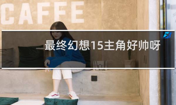 最终幻想15主角好帅呀
