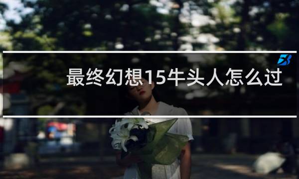 最终幻想15牛头人怎么过