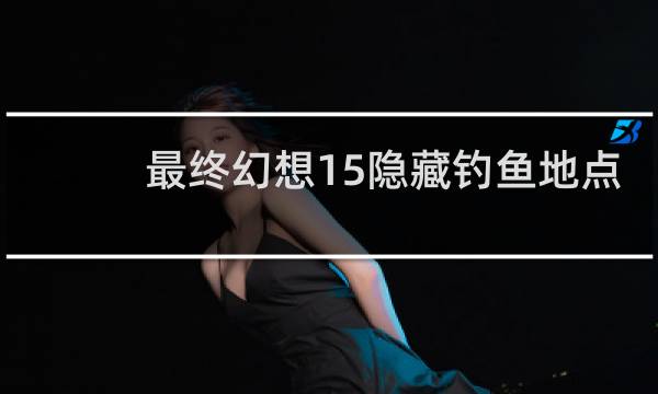 最终幻想15隐藏钓鱼地点