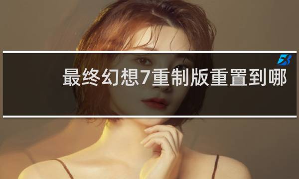 最终幻想7重制版重置到哪