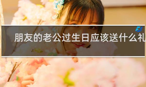 朋友的老公过生日应该送什么礼物