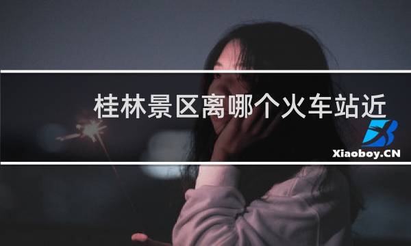 桂林景区离哪个火车站近