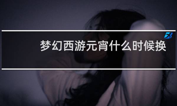梦幻西游元宵什么时候换