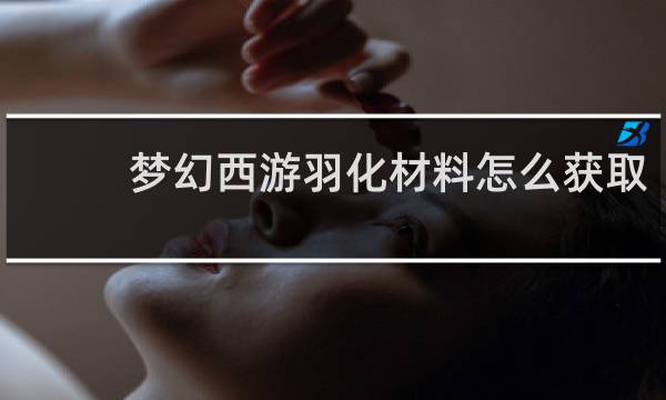 梦幻西游羽化材料怎么获取