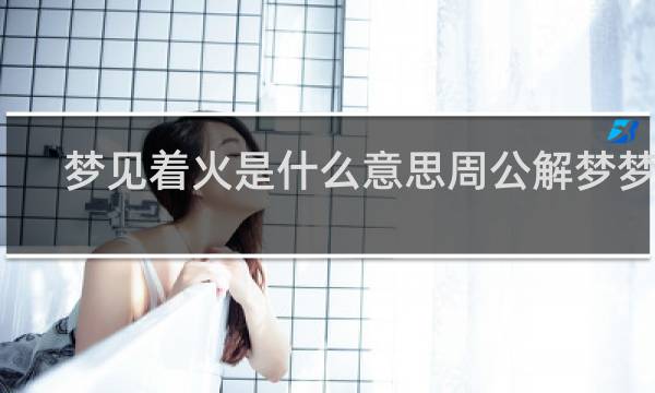 梦见着火是什么意思周公解梦梦见