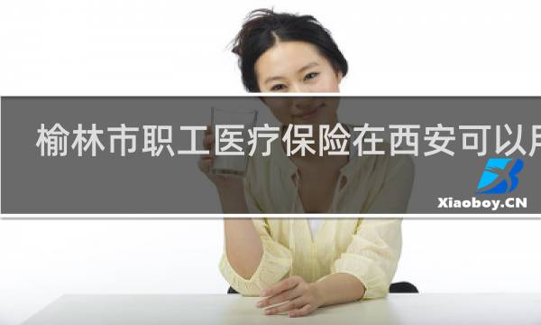榆林市职工医疗保险在西安可以用么