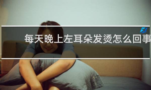 每天晚上左耳朵发烫怎么回事