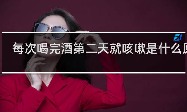 每次喝完酒第二天就咳嗽是什么原因