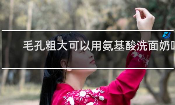 毛孔粗大可以用氨基酸洗面奶吗
