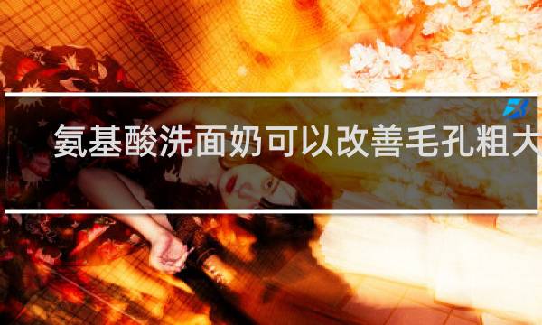 氨基酸洗面奶可以改善毛孔粗大吗