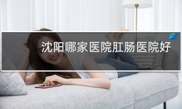 沈阳哪家医院肛肠医院好
