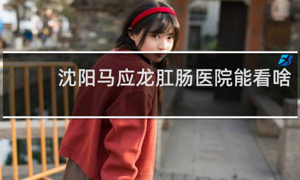 沈阳马应龙肛肠医院能看啥