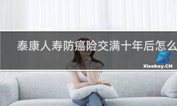 泰康人寿防癌险交满十年后怎么办