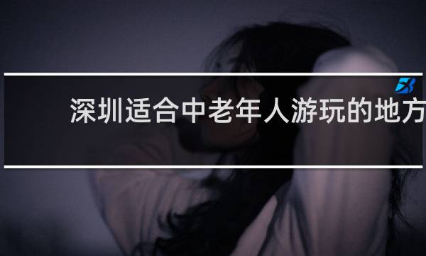 深圳适合中老年人游玩的地方