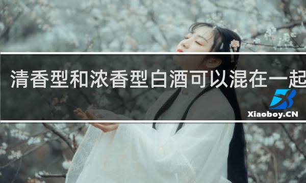 清香型和浓香型白酒可以混在一起喝吗