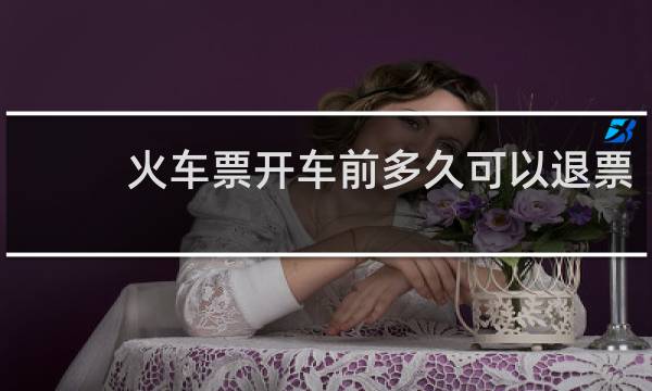 火车票开车前多久可以退票