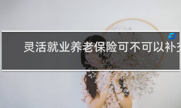 灵活就业养老保险可不可以补交