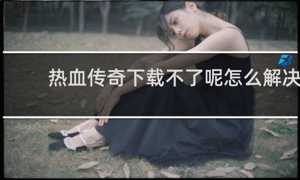 热血传奇下载不了呢怎么解决