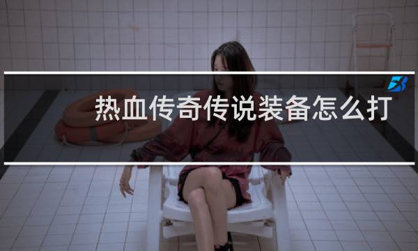 热血传奇传说装备怎么打