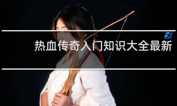 热血传奇入门知识大全最新