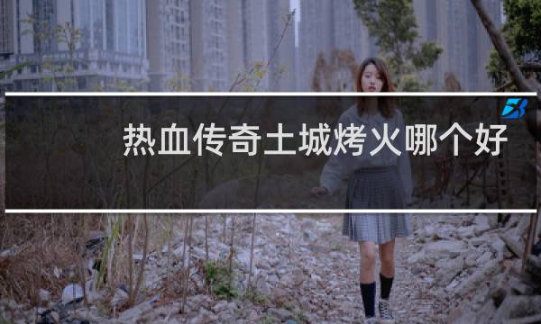 热血传奇土城烤火哪个好