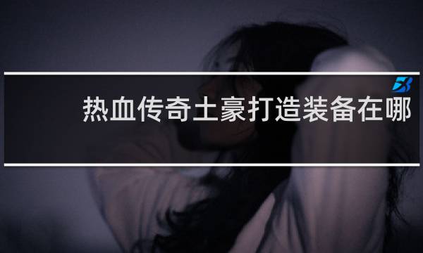 热血传奇土豪打造装备在哪