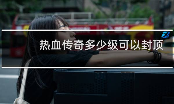 热血传奇多少级可以封顶