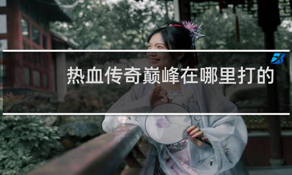 热血传奇巅峰在哪里打的