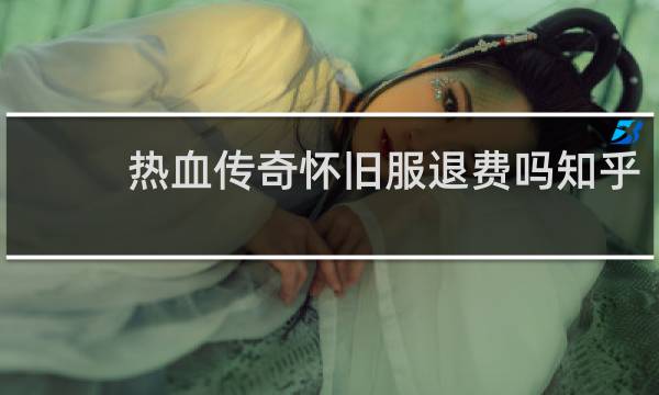 热血传奇怀旧服退费吗知乎