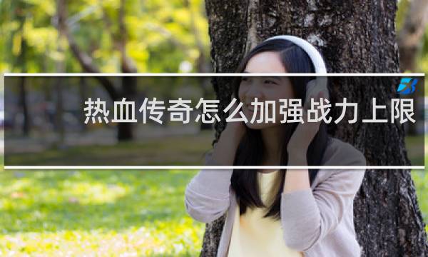 热血传奇怎么加强战力上限