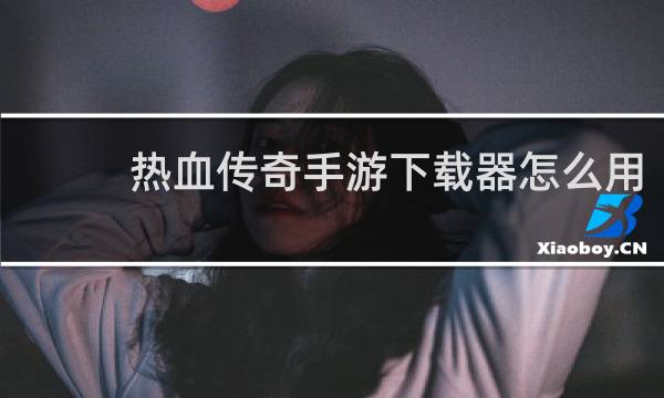 热血传奇手游下载器怎么用