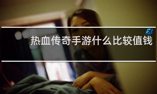 热血传奇手游什么比较值钱