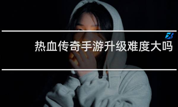热血传奇手游升级难度大吗