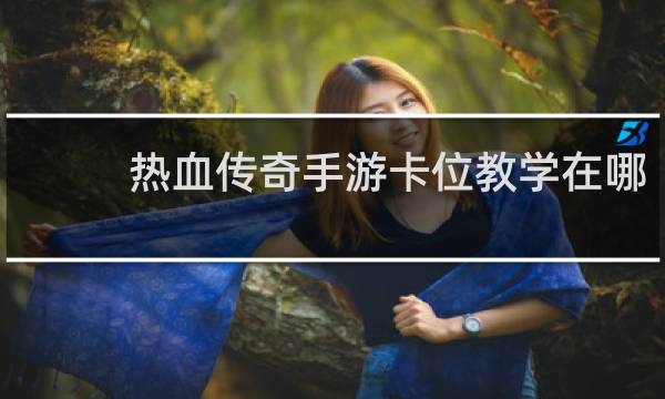 热血传奇手游卡位教学在哪
