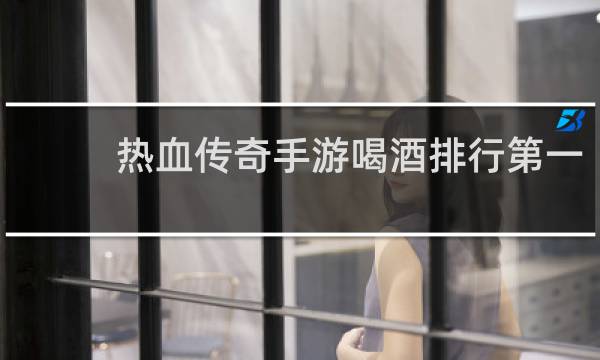 热血传奇手游喝酒排行第一