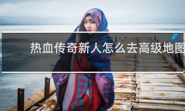 热血传奇新人怎么去高级地图