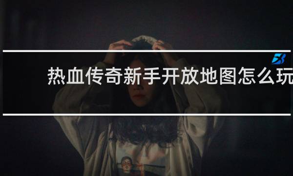 热血传奇新手开放地图怎么玩