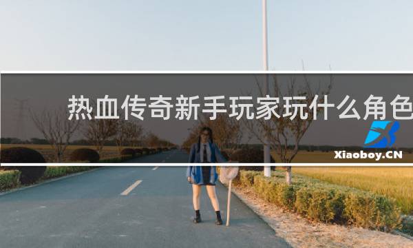 热血传奇新手玩家玩什么角色