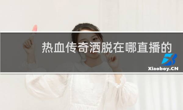 热血传奇洒脱在哪直播的