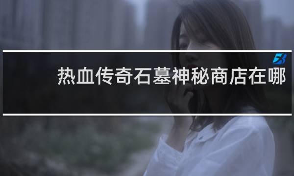 热血传奇石墓神秘商店在哪