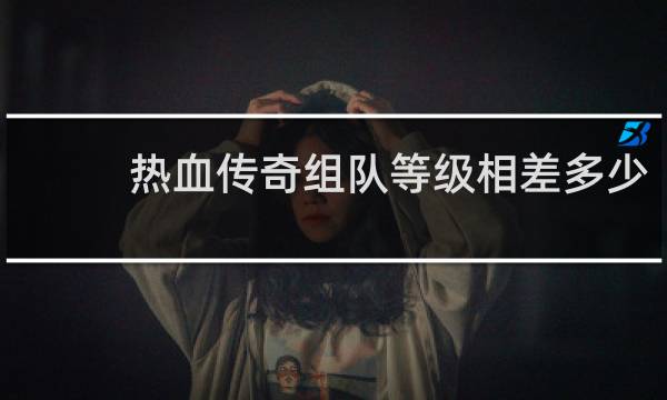 热血传奇组队等级相差多少