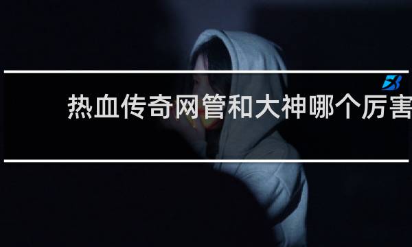 热血传奇网管和大神哪个厉害