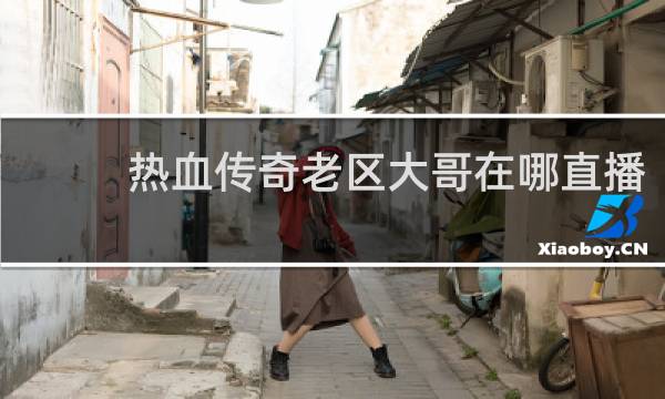 热血传奇老区大哥在哪直播