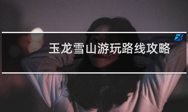 玉龙雪山游玩路线攻略