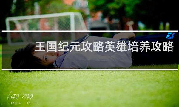 王国纪元攻略英雄培养攻略