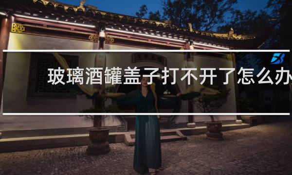 玻璃酒罐盖子打不开了怎么办