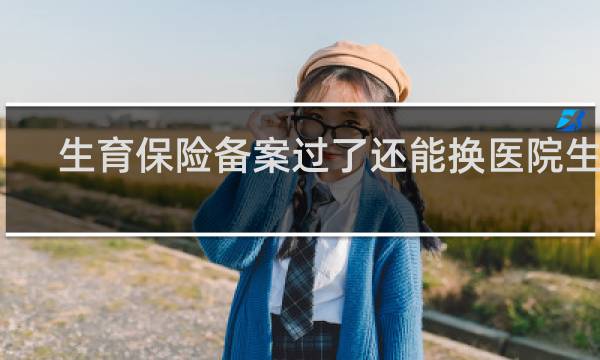 生育保险备案过了还能换医院生吗
