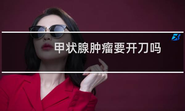 甲状腺肿瘤要开刀吗