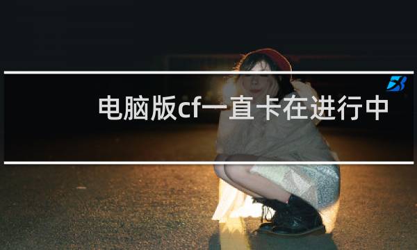 电脑版cf一直卡在进行中