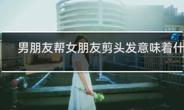 男朋友帮女朋友剪头发意味着什么?